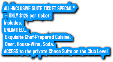 ALL-INCLUSIVE SUITE TICKET SPECIAL* – ONLY $125 per ticket! Includes: UNLIMITED… Exquisite Chef-Prepared Cuisine. Beer, House-Wine, Soda. ACCESS to the private Chase Suite on the Club Level